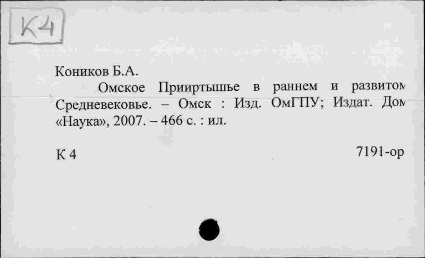 ﻿Коников Б. А.
Омское Прииртышье в раннем и развитее Средневековье. — Омск : Изд. ОмГПУ; Издат. До\ «Наука», 2007. - 466 с. : ил.
К 4
7191-ор